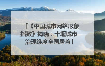 《中国城市网络形象指数》揭晓：十堰城市治理维度全国居首