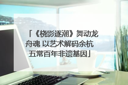 《桡影逐潮》舞动龙舟魂 以艺术解码余杭五常百年非遗基因