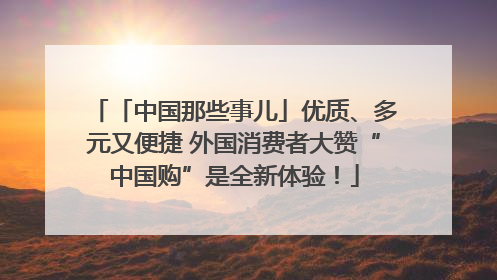 「中国那些事儿」优质、多元又便捷 外国消费者大赞“中国购”是全新体验！
