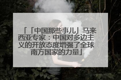 「中国那些事儿」马来西亚专家：中国对多边主义的开放态度增强了全球南方国家的力量