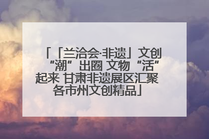 「兰洽会·非遗」文创“潮”出圈 文物“活”起来 甘肃非遗展区汇聚各市州文创精品