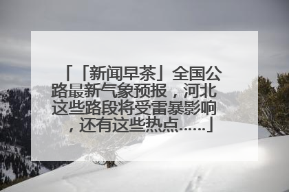 「新闻早茶」全国公路最新气象预报，河北这些路段将受雷暴影响，还有这些热点……