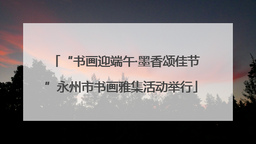 “书画迎端午·墨香颂佳节”永州市书画雅集活动举行