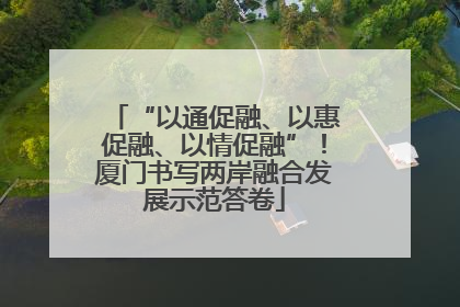 “以通促融、以惠促融、以情促融”！厦门书写两岸融合发展示范答卷
