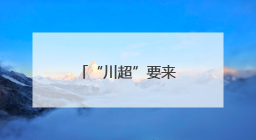 “川超”要来了？德阳已经开始行动！