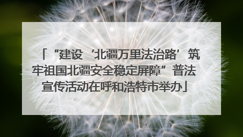 “建设‘北疆万里法治路’筑牢祖国北疆安全稳定屏障”普法宣传活动在呼和浩特市举办