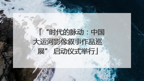 “时代的脉动：中国大运河影像叙事作品巡展” 启动仪式举行