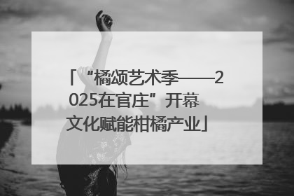 “橘颂艺术季——2025在官庄”开幕 文化赋能柑橘产业