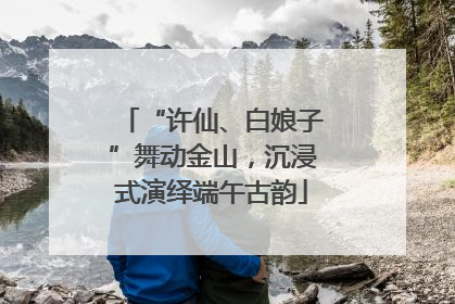 “许仙、白娘子”舞动金山，沉浸式演绎端午古韵