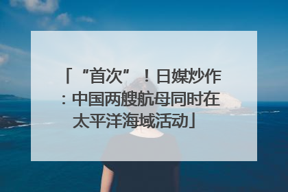 “首次”！日媒炒作：中国两艘航母同时在太平洋海域活动