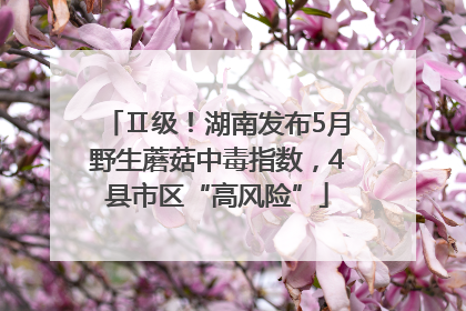 Ⅱ级！湖南发布5月野生蘑菇中毒指数，4县市区“高风险”