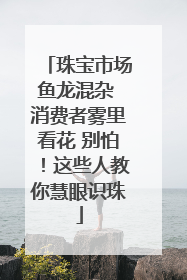 珠宝市场鱼龙混杂 消费者雾里看花 别怕！这些人教你慧眼识珠