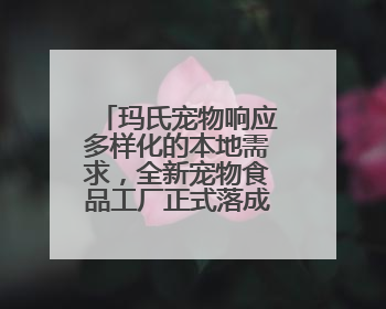 玛氏宠物响应多样化的本地需求，全新宠物食品工厂正式落成投产
