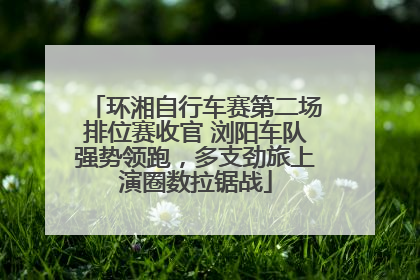 环湘自行车赛第二场排位赛收官 浏阳车队强势领跑，多支劲旅上演圈数拉锯战