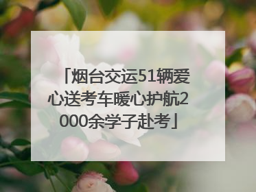 烟台交运51辆爱心送考车暖心护航2000余学子赴考
