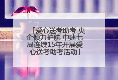 爱心送考助考 央企倾力护航 中建七局连续15年开展爱心送考助考活动