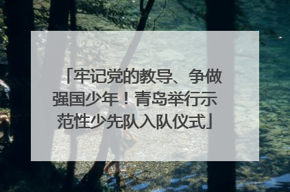 牢记党的教导、争做强国少年！青岛举行示范性少先队入队仪式