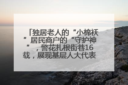 独居老人的“小棉袄”居民商户的“守护神”，警花扎根街巷16载，展现基层人大代表的炽热情怀