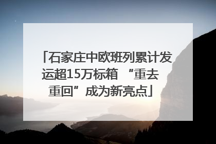 石家庄中欧班列累计发运超15万标箱 “重去重回”成为新亮点