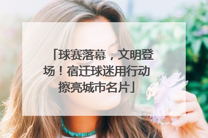 球赛落幕，文明登场！宿迁球迷用行动擦亮城市名片