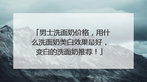 男士洗面奶价格，用什么洗面奶美白效果最好，变白的洗面奶推荐！