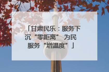 甘肃民乐：服务下沉“零距离” 为民服务“增温度”