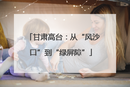 甘肃高台：从“风沙口”到“绿屏障”