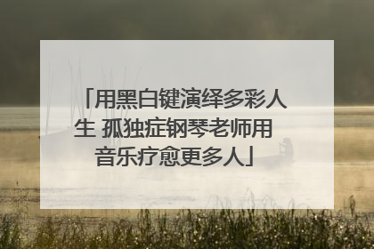 用黑白键演绎多彩人生 孤独症钢琴老师用音乐疗愈更多人