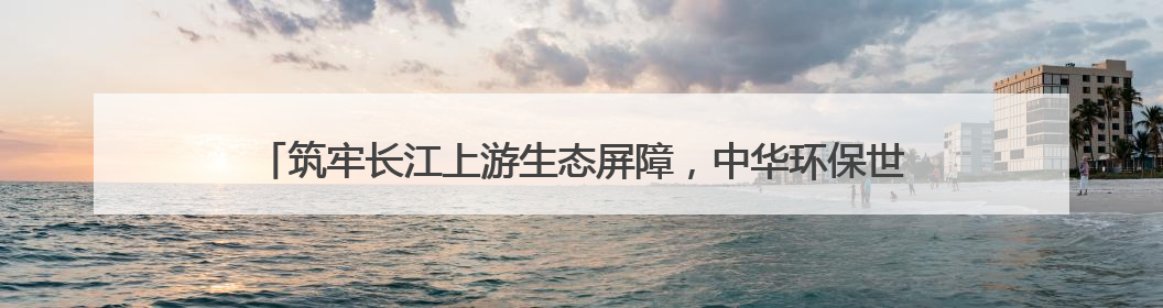 筑牢长江上游生态屏障，中华环保世纪行2025年宣传活动在四川启动