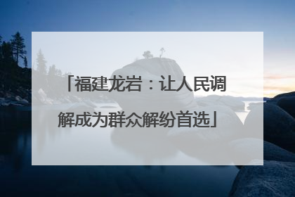 福建龙岩：让人民调解成为群众解纷首选