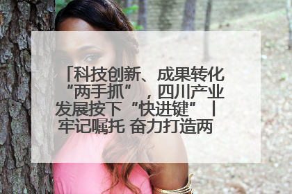 科技创新、成果转化“两手抓”，四川产业发展按下“快进键”丨牢记嘱托 奋力打造两高地两基地一屏障