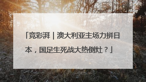 竞彩湃｜澳大利亚主场力拼日本，国足生死战大热倒灶？