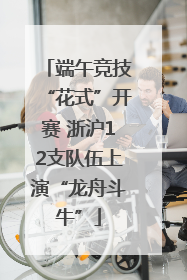 端午竞技“花式”开赛 浙沪12支队伍上演“龙舟斗牛”
