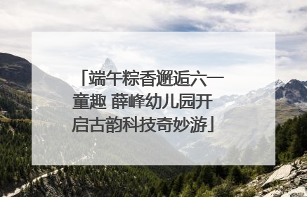 端午粽香邂逅六一童趣 薛峰幼儿园开启古韵科技奇妙游
