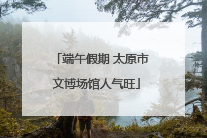 端午假期 太原市文博场馆人气旺