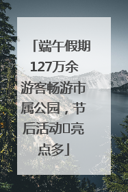 端午假期127万余游客畅游市属公园，节后活动﻿亮点多