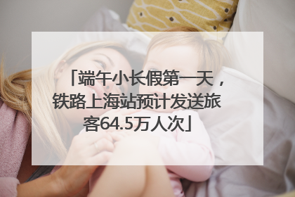 端午小长假第一天，铁路上海站预计发送旅客64.5万人次