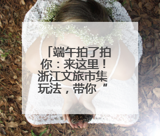 端午拍了拍你：来这里！浙江文旅市集玩法，带你“粽”情一夏