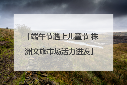 端午节遇上儿童节 株洲文旅市场活力迸发