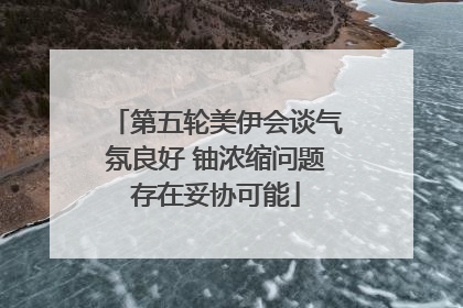 第五轮美伊会谈气氛良好 铀浓缩问题存在妥协可能