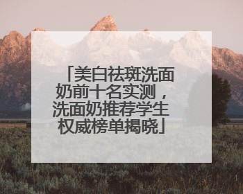 美白祛斑洗面奶前十名实测，洗面奶推荐学生权威榜单揭晓