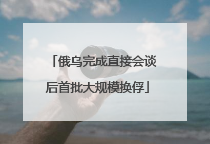 俄乌完成直接会谈后首批大规模换俘
