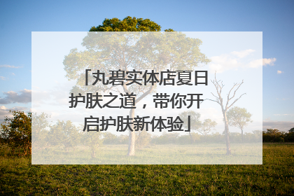 丸碧实体店夏日护肤之道，带你开启护肤新体验