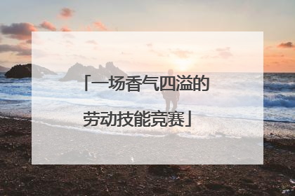 一场香气四溢的劳动技能竞赛