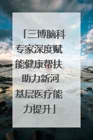 三博脑科专家深度赋能健康帮扶 助力新河基层医疗能力提升