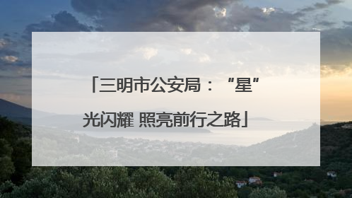 三明市公安局：“星”光闪耀 照亮前行之路