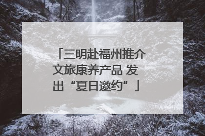 三明赴福州推介文旅康养产品 发出“夏日邀约”