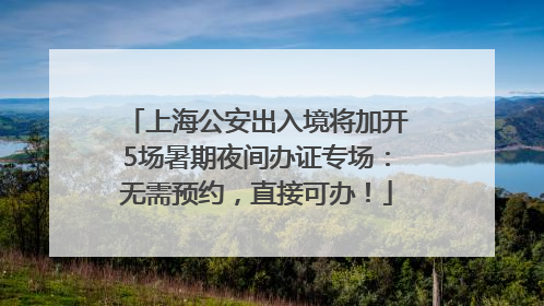 上海公安出入境将加开5场暑期夜间办证专场：无需预约，直接可办！