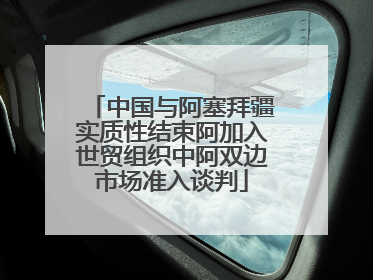 中国与阿塞拜疆实质性结束阿加入世贸组织中阿双边市场准入谈判