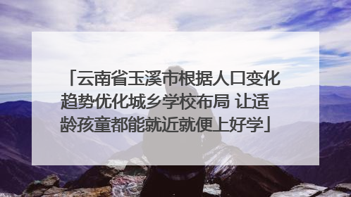 云南省玉溪市根据人口变化趋势优化城乡学校布局 让适龄孩童都能就近就便上好学